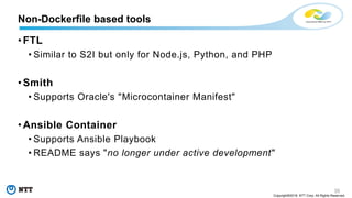 35
Copyright©2018 NTT Corp. All Rights Reserved.
• FTL
• Similar to S2I but only for Node.js, Python, and PHP
• Smith
• Supports Oracle's "Microcontainer Manifest"
• Ansible Container
• Supports Ansible Playbook
• README says "no longer under active development"
Non-Dockerfile based tools
 