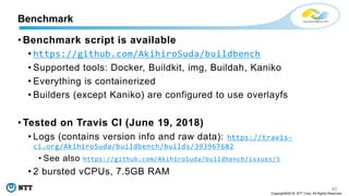 40
Copyright©2018 NTT Corp. All Rights Reserved.
• Benchmark script is available
• https://github.com/AkihiroSuda/buildbench
• Supported tools: Docker, Buildkit, img, Buildah, Kaniko
• Everything is containerized
• Builders (except Kaniko) are configured to use overlayfs
• Tested on Travis CI (June 19, 2018)
• Logs (contains version info and raw data): https://travis-
ci.org/AkihiroSuda/buildbench/builds/393967682
• See also https://github.com/AkihiroSuda/buildbench/issues/5
• 2 bursted vCPUs, 7.5GB RAM
Benchmark
 