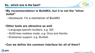 45
Copyright©2018 NTT Corp. All Rights Reserved.
• My recommendation is BuildKit, but it is not the "silver
bullet"
• disclosure: I'm a maintainer of BuildKit
• Other tools are attractive as well
• Language-specific builders, e.g. S2I
• SUID-less rootless mode, e.g. Orca and Kaniko
• Enterprise support, e.g. Buildah
• Can we define the common interface for all of them?
So.. which one is the best?
 