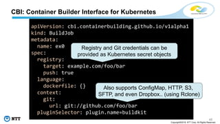 48
Copyright©2018 NTT Corp. All Rights Reserved.
CBI: Container Builder Interface for Kubernetes
apiVersion: cbi.containerbuilding.github.io/v1alpha1
kind: BuildJob
metadata:
name: ex0
spec:
registry:
target: example.com/foo/bar
push: true
language:
dockerfile: {}
context:
git:
url: git://github.com/foo/bar
pluginSelector: plugin.name=buildkit
Also supports ConfigMap, HTTP, S3,
SFTP, and even Dropbox.. (using Rclone)
Registry and Git credentials can be
provided as Kubernetes secret objects
 