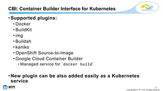 49
Copyright©2018 NTT Corp. All Rights Reserved.
• Supported plugins:
• Docker
• BuildKit
• img
• Buildah
• kaniko
• OpenShift Source-to-Image
• Google Cloud Container Builder
• Managed service for `docker build`
• New plugin can be also added easily as a Kubernetes
service
CBI: Container Builder Interface for Kubernetes
 
