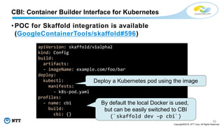 50
Copyright©2018 NTT Corp. All Rights Reserved.
• POC for Skaffold integration is available
(GoogleContainerTools/skaffold#596)
CBI: Container Builder Interface for Kubernetes
apiVersion: skaffold/v1alpha2
kind: Config
build:
artifacts:
- imageName: example.com/foo/bar
deploy:
kubectl:
manifests:
- k8s-pod.yaml
profiles:
- name: cbi
build:
cbi: {}
Deploy a Kubernetes pod using the image
By default the local Docker is used,
but can be easily switched to CBI
(`skaffold dev –p cbi`)
 