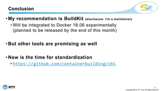 51
Copyright©2018 NTT Corp. All Rights Reserved.
• My recommendation is BuildKit (disclosure: I'm a maintainer)
• Will be integrated to Docker 18.06 experimentally
(planned to be released by the end of this month)
• But other tools are promising as well
• Now is the time for standardization
• https://github.com/containerbuilding/cbi
Conclusion
 