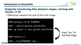 6
Copyright©2018 NTT Corp. All Rights Reserved.
• Supports transferring files between stages, starting with
Docker 17.05
• Effectively reduces the size of the final image
Introduction to Dockerfile
FROM golang:1.10 AS foobar
COPY . /go/src/github.com/foo/bar
RUN go build –o /bar github.com/foo/bar
FROM alpine:3.7
COPY –-from=foobar /bar /
copy "bar" to
the final stage
 