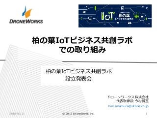 ドローンワークス株式会社
代表取締役 今村博宣
hiro.imamura@drone.co.jp
柏の葉IoTビジネス共創ラボ
での取り組み
2018/06/21 1© 2018 DroneWorks Inc.
柏の葉IoTビジネス共創ラボ
設立発表会
 
