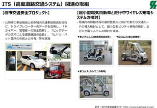 ITS（高度道路交通システム）関連の取組
【柏市交通安全プロジェクト】 【超小型電気自動車と走行中ワイヤレス充電シ
ステムの検討】
・公用車の事故削減と柏市域の交通事故削減を目的
に、ドライブレコーダーのデータを活用し、「ド
ライバー、管理者への安全教育」、「ビッグデー
タの活用による道路施設の改良」、「ヒヤリ・ハ
ット箇所の市民との共有」等を実施
・地域内の移動手段の選択肢拡大に向けた新たな交通モー
ドの導入検討として、超小型モビリティ車両の検討、走
行中充電システムの検討を実施。
▼車いすコムス(家族病院送迎用) ▼山コムス(里山整備用)
▼里コムス(カシワニ作業用)
参考：柏ITS推進協議会HP（http://www.kashiwa-its.jp/）
 