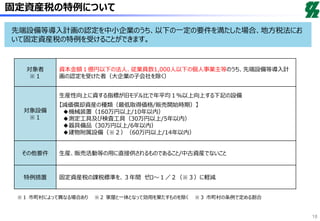 固定資産税の特例について
対象者
※１
資本金額１億円以下の法人、従業員数1,000人以下の個人事業主等のうち、先端設備等導入計
画の認定を受けた者（大企業の子会社を除く）
対象設備
※１
生産性向上に資する指標が旧モデル比で年平均１％以上向上する下記の設備
【減価償却資産の種類（最低取得価格/販売開始時期）】
◆機械装置（160万円以上/10年以内）
◆測定工具及び検査工具（30万円以上/5年以内）
◆器具備品（30万円以上/6年以内）
◆建物附属設備（※２）（60万円以上/14年以内）
その他要件 生産、販売活動等の用に直接供されるものであること/中古資産でないこと
特例措置 固定資産税の課税標準を、３年間 ゼロ～１／２（※３）に軽減
※１ 市町村によって異なる場合あり ※２ 家屋と一体となって効用を果たすものを除く ※３ 市町村の条例で定める割合
18
先端設備等導入計画の認定を中小企業のうち、以下の一定の要件を満たした場合、地方税法にお
いて固定資産税の特例を受けることができます。
 