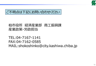 ご不明点は下記にお問い合わせください
柏市役所 経済産業部 商工振興課
産業政策・労政担当
TEL:04-7167-1141
FAX:04-7162-0585
MAIL:shokoshinko@city.kashiwa.chiba.jp
19
 