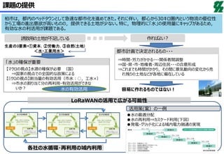 LoRaWANの活用で広がる可能性
課題の提供
誘致用の土地が不足している 作ればよい？
【マクロの視点】水源の確保が必要 （国）
⇒国家の視点での全国的な政策による
【ミクロの視点】割当量の有効活用（市水：○，工水×）
⇒市水の割り当て分の再利用・有効活用ができな
いか？
生産の3要素=①資本，②労働力，③自然(土地)
⇒時間・労力がかかる・・・関係者間調整
⇒国・県・市・地権者・周辺住民・・・の合意形成
⇒これまでも時間がかかり，その間に景気動向の変化から売
れ残りの土地などが各地に偏在している
容易に作れるものではない！水の有効活用
＜水・工業用水＞
活用策(案）の一例
●水の最適分配
●水の再利用⇒カスケード利用(下図）
●発電・グリッド化による域内電力融通の実現
各社の水循環・再利用の域内利用
柏市は，都内のベッドタウンとして急速な都市化を進めてきた。それに伴い，都心から30キロ圏内という物流の優位性
から工場の進出意欲が高いものの，提供できる土地が少ない。特に，物理的に「水」の使用量にキャップがあるため，
有効な水の利活用が課題である。
「水」の確保が重要
都市計画で決定されるもの・・・
 