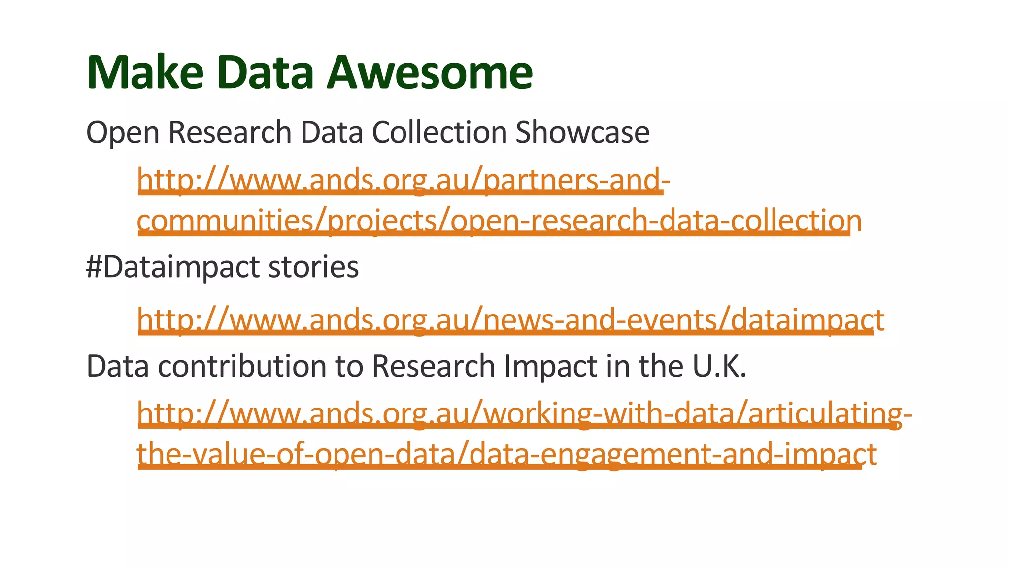 Make Data Awesome
Open Research Data Collection Showcase
http://www.ands.org.au/partners-and-
communities/projects/open-research-data-collection
#Dataimpact stories
http://www.ands.org.au/news-and-events/dataimpact
Data contribution to Research Impact in the U.K.
http://www.ands.org.au/working-with-data/articulating-
the-value-of-open-data/data-engagement-and-impact
 