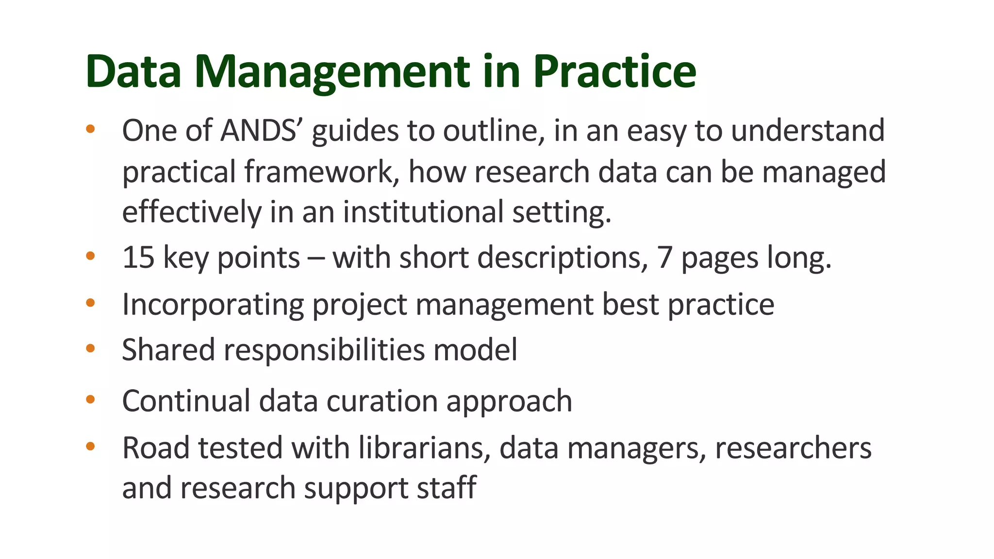 Data Management in Practice
• One of ANDS’ guides to outline, in an easy to understand
practical framework, how research data can be managed
effectively in an institutional setting.
• 15 key points – with short descriptions, 7 pages long.
• Incorporating project management best practice
• Shared responsibilities model
• Continual data curation approach
• Road tested with librarians, data managers, researchers
and research support staff
 