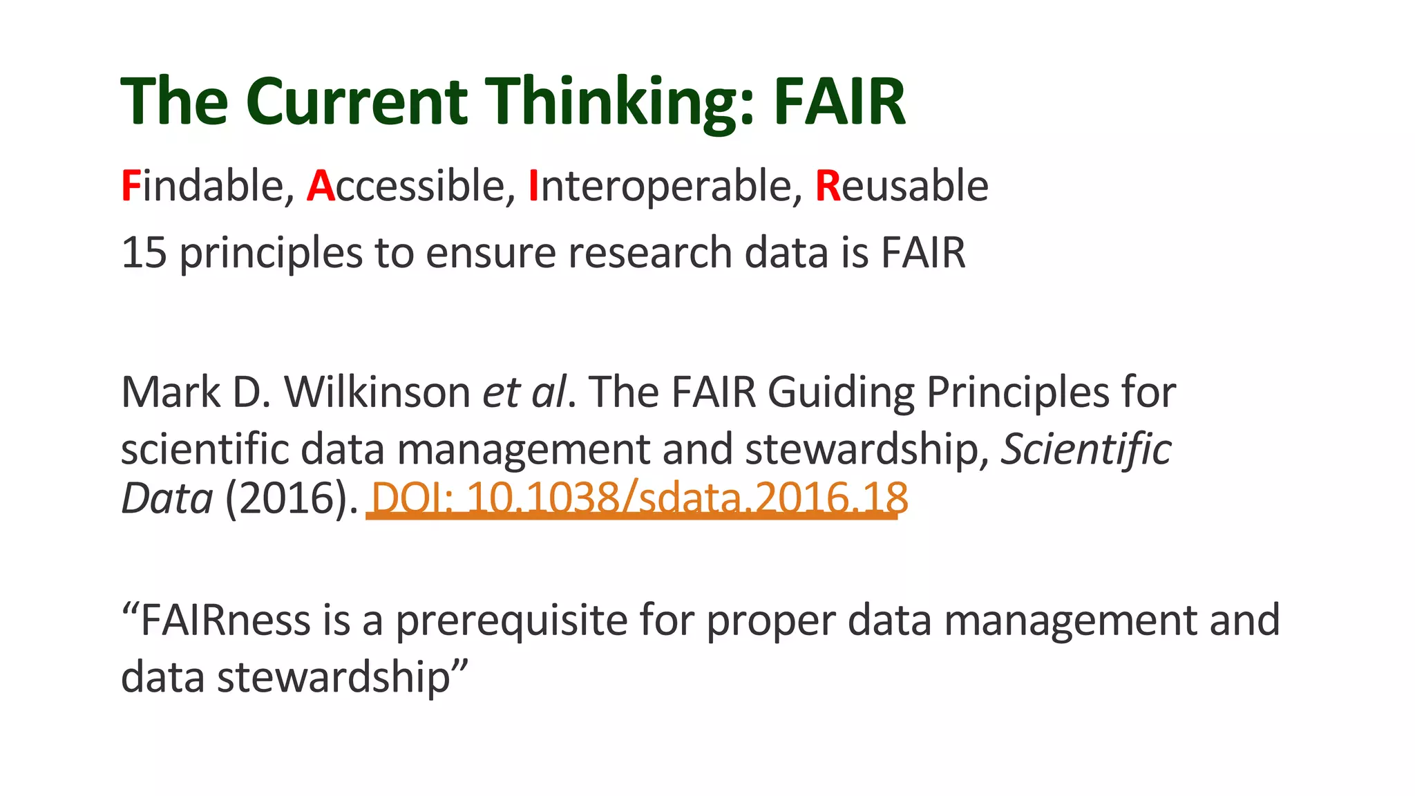 The Current Thinking: FAIR
Findable, Accessible, Interoperable, Reusable
15 principles to ensure research data is FAIR
Mark D. Wilkinson et al. The FAIR Guiding Principles for
scientific data management and stewardship, Scientific
Data (2016). DOI: 10.1038/sdata.2016.18
“FAIRness is a prerequisite for proper data management and
data stewardship”
 