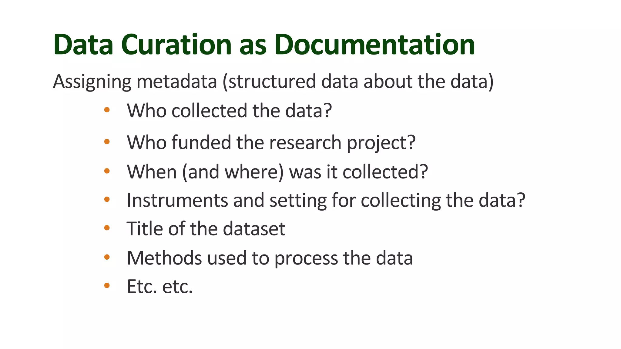 Data Curation as Documentation
Assigning metadata (structured data about the data)
• Who collected the data?
• Who funded the research project?
• When (and where) was it collected?
• Instruments and setting for collecting the data?
• Title of the dataset
• Methods used to process the data
• Etc. etc.
 
