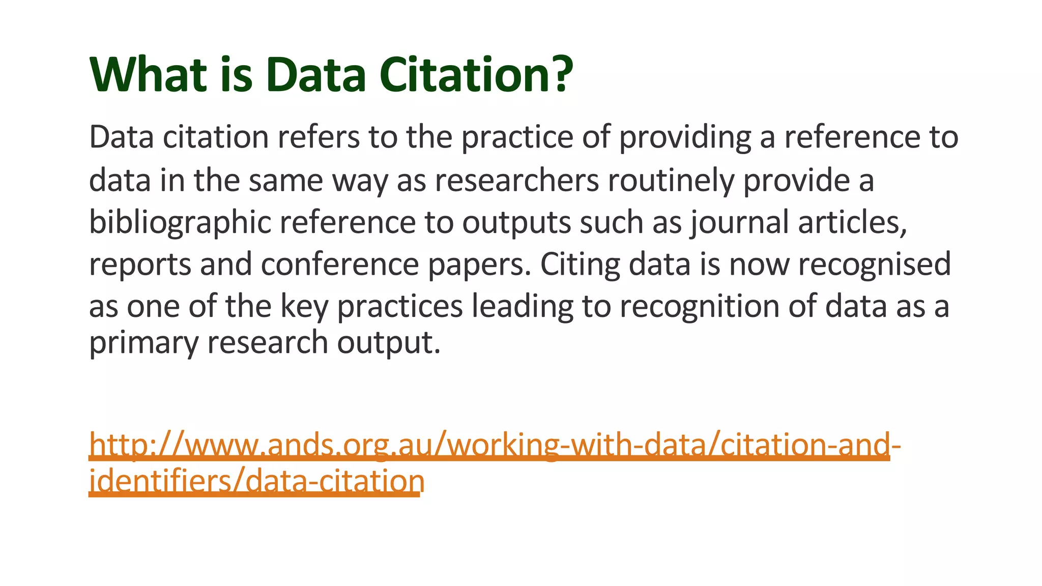 What is Data Citation?
Data citation refers to the practice of providing a reference to
data in the same way as researchers routinely provide a
bibliographic reference to outputs such as journal articles,
reports and conference papers. Citing data is now recognised
as one of the key practices leading to recognition of data as a
primary research output.
http://www.ands.org.au/working-with-data/citation-and-
identifiers/data-citation
 