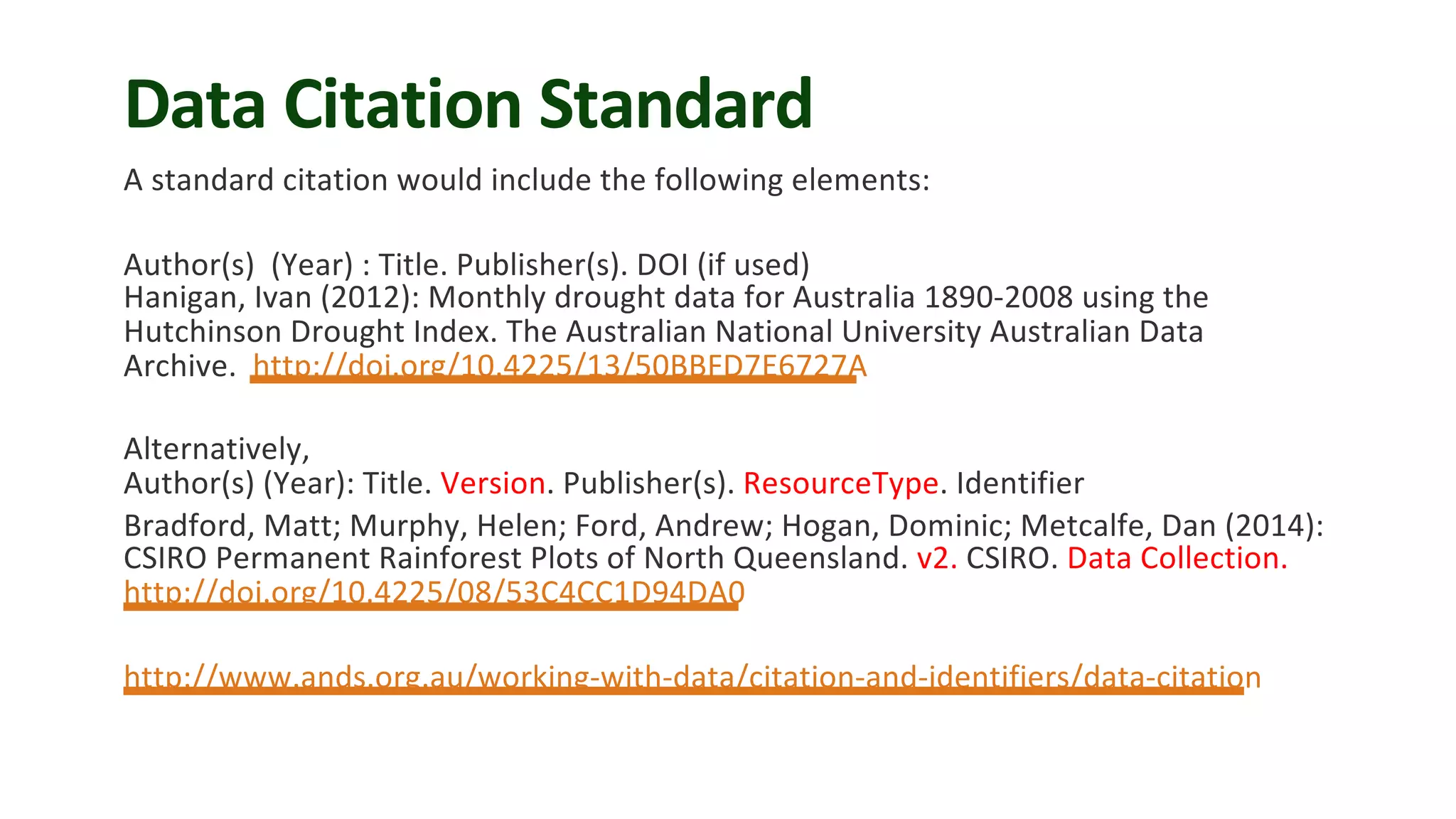 Data Citation Standard
A standard citation would include the following elements:
Author(s) (Year) : Title. Publisher(s). DOI (if used)
Hanigan, Ivan (2012): Monthly drought data for Australia 1890-2008 using the
Hutchinson Drought Index. The Australian National University Australian Data
Archive. http://doi.org/10.4225/13/50BBFD7E6727A
Alternatively,
Author(s) (Year): Title. Version. Publisher(s). ResourceType. Identifier
Bradford, Matt; Murphy, Helen; Ford, Andrew; Hogan, Dominic; Metcalfe, Dan (2014):
CSIRO Permanent Rainforest Plots of North Queensland. v2. CSIRO. Data Collection.
http://doi.org/10.4225/08/53C4CC1D94DA0
http://www.ands.org.au/working-with-data/citation-and-identifiers/data-citation
 