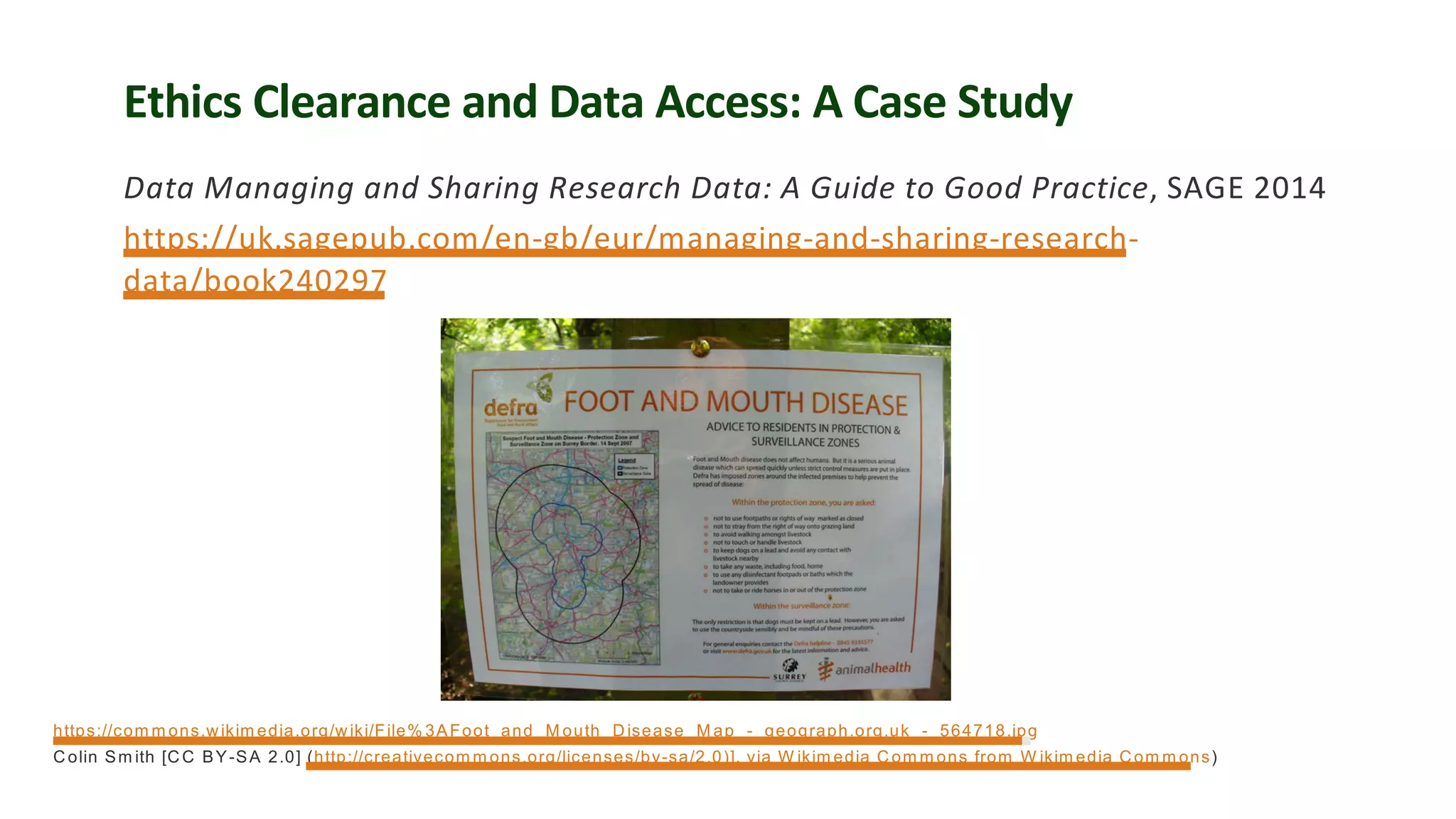 Ethics Clearance and Data Access: A Case Study
Data Managing and Sharing Research Data: A Guide to Good Practice, SAGE 2014
https://uk.sagepub.com/en-gb/eur/managing-and-sharing-research-
data/book240297
https://com m ons.wikim edia.org/wiki/File% 3AFoot_and_M outh_Disease_M ap_-_geograph.org.uk_-_564718.jpg
Colin Sm ith [CC BY-SA 2.0] (http://creativecom m ons.org/licenses/by-sa/2.0)], via W ikim edia Com m ons from W ikim edia Com m ons)
 