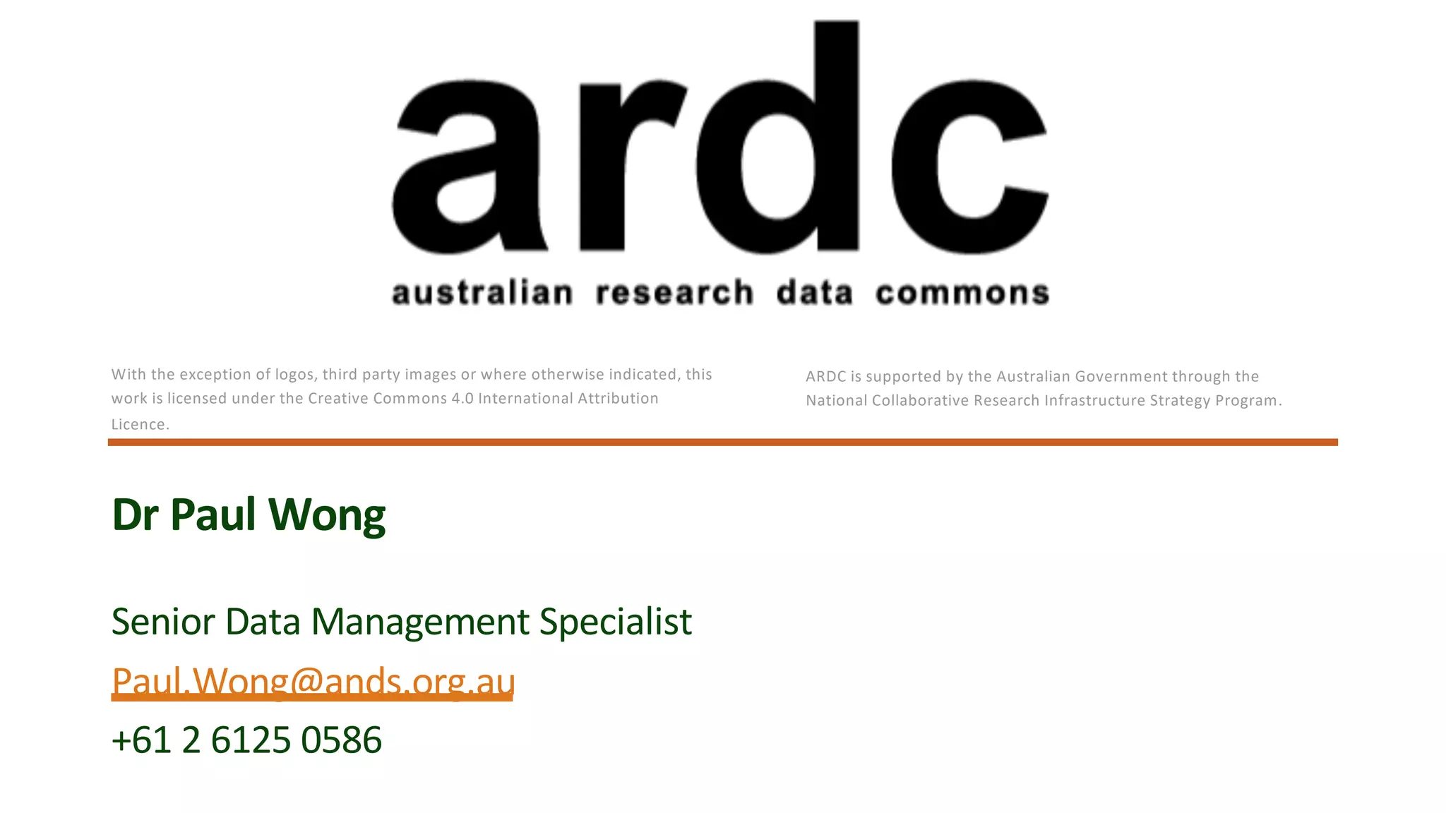 Senior Data Management Specialist
Paul.Wong@ands.org.au
+61 2 6125 0586
Dr Paul Wong
With the exception of logos, third party images or where otherwise indicated, this
work is licensed under the Creative Commons 4.0 International Attribution
Licence.
ARDC is supported by the Australian Government through the
National Collaborative Research Infrastructure Strategy Program.
 