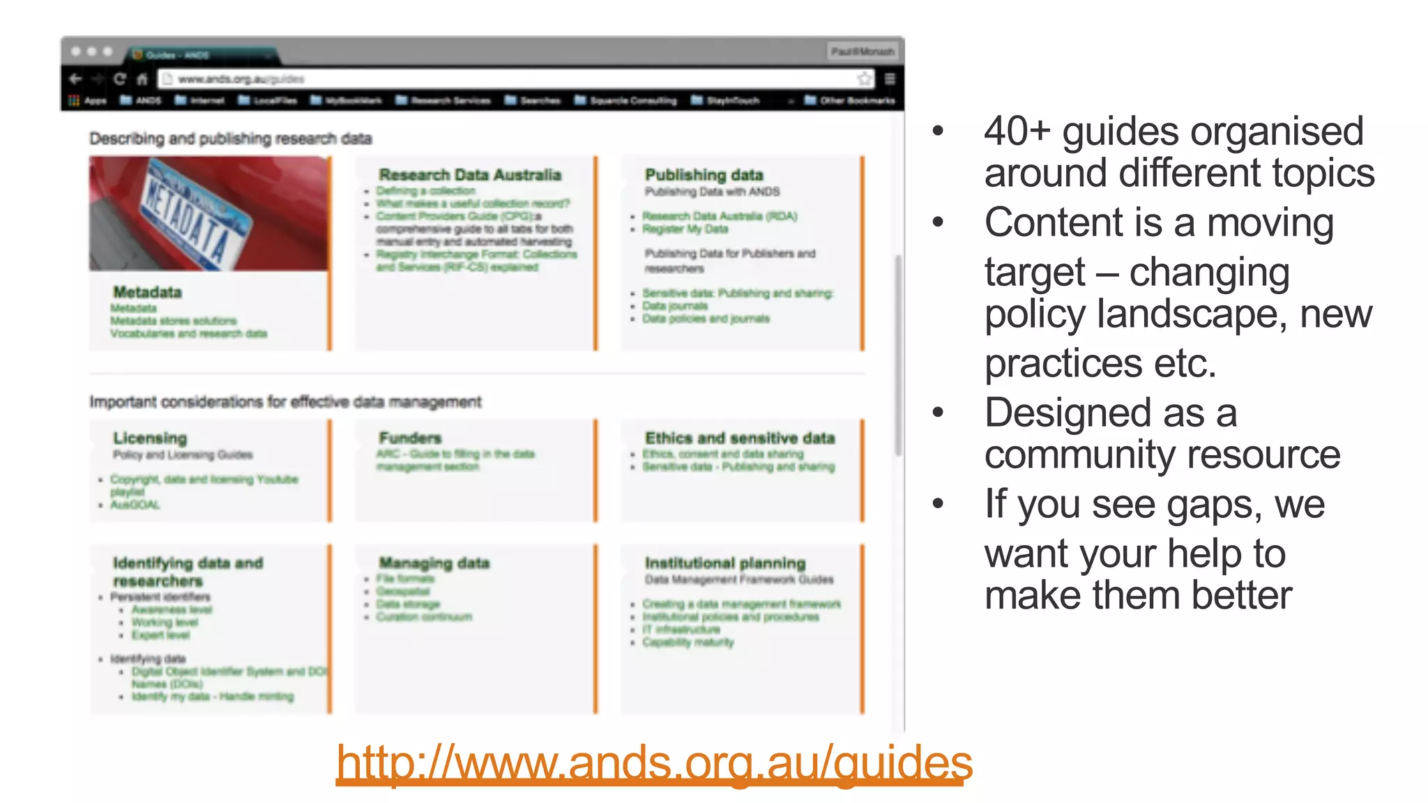 • 40+ guides organised
around different topics
• Content is a moving
target – changing
policy landscape, new
practices etc.
• Designed as a
community resource
• If you see gaps, we
want your help to
make them better
http://www.ands.org.au/guides
 
