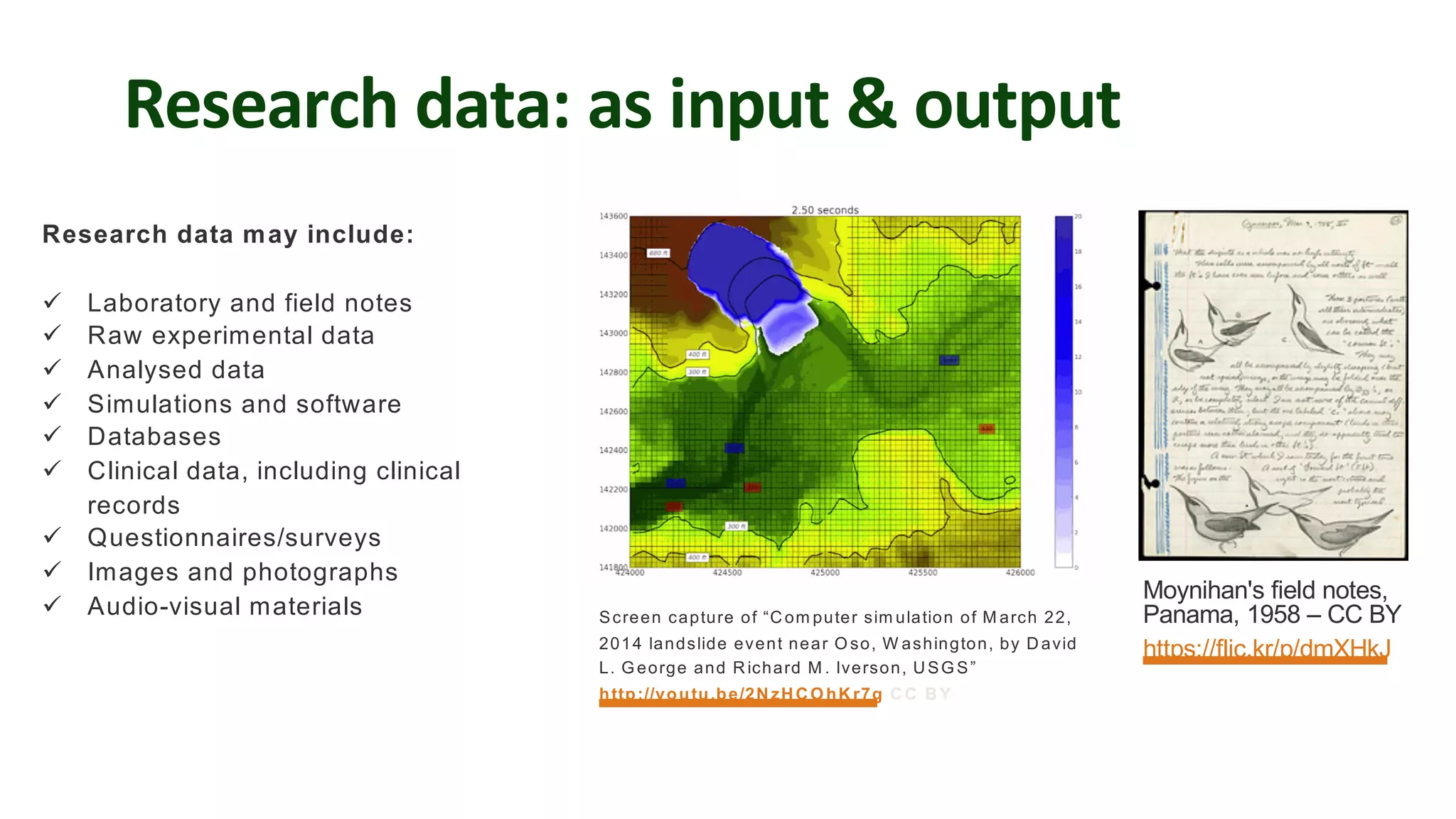 Research data: as input & output
Research data may include:
ü Laboratory and field notes
ü Raw experimental data
ü Analysed data
ü Simulations and software
ü Databases
ü Clinical data, including clinical
records
ü Questionnaires/surveys
ü Images and photographs
ü Audio-visual materials
Moynihan's field notes,
Panama, 1958 – CC BY
https://flic.kr/p/dmXHkJ
Screen capture of “Com puter sim ulation of M arch 22,
2014 landslide event near O so, W ashington, by David
L. G eorge and Richard M . Iverson, USG S”
http://youtu.be/2NzHCO hKr7g CC BY
 