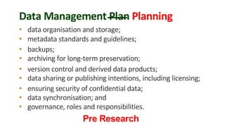 Data Management Plan Planning
• data organisation and storage;
• metadata standards and guidelines;
• backups;
• archiving for long-term preservation;
• version control and derived data products;
• data sharing or publishing intentions, including licensing;
• ensuring security of confidential data;
• data synchronisation; and
• governance, roles and responsibilities.
Pre Research
 