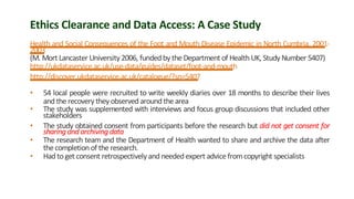 Ethics Clearance and Data Access: A Case Study
Health and Social Consequences of the Foot and Mouth Disease Epidemic in North Cumbria, 2001-
2003
(M. Mort Lancaster University 2006, funded by the Department of HealthUK, Study Number 5407)
http://ukdataservice.ac.uk/use-data/guides/dataset/foot-and-mouth
http://discover.ukdataservice.ac.uk/catalogue/?sn=5407
• 54 local people were recruited to write weekly diaries over 18 months to describe their lives
and the recovery they observedaroundthe area
• The study was supplemented with interviews and focus group discussions that included other
stakeholders
• The study obtained consent from participants before the research but did not get consent for
sharing and archiving data
• The research team and the Department of Health wanted to share and archive the data after
the completionof the research.
• Had toget consent retrospectively and neededexpert advice fromcopyright specialists
 