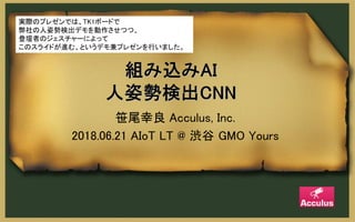 笹尾幸良 Acculus, Inc.
2018.06.21 AIoT LT @ 渋谷 GMO Yours
実際のプレゼンでは、TK1ボードで
弊社の人姿勢検出デモを動作させつつ、
登壇者のジェスチャーによって
このスライドが進む、というデモ兼プレゼンを行いました。
 