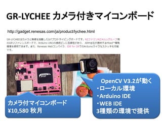 13
GR-LYCHEE カメラ付きマイコンボード
http://gadget.renesas.com/ja/product/lychee.html
OpenCV V3.2が動く
・ローカル環境
・Arduino IDE
・WEB IDE
3種類の環境で提供
カメラ付マイコンボード
¥10,580 秋月
 
