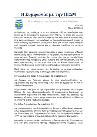 Η Συμφωνία με την ΠΓΔΜ
Επισημάνσεις επί της Συμφωνίας για τη Β. Μακεδονία
ΕΛΙΣΜΕ
Αθήνα 21/6/2018
Ανεξαρτήτως της αποδοχής ή μη του ονόματος «Βόρεια Μακεδονία» που
δίνεται με τη συγκεκριμένη συμφωνία στην ΠΓΔΤΜ, το οποίο από άλλους
απορρίπτεται άμεσα λόγω του ότι περιέχει τη λέξη Μακεδονία και από άλλους
είναι ανεκτό υπό όρους, το περιεχόμενο της συμφωνίας έχει αρκετά σημεία, τα
οποία ευλόγως δημιουργούν ερωτηματικά, τόσο για το γιατί συμφωνήθηκαν
από ελληνικής πλευράς, όσο και για τις ειλικρινείς προθέσεις της απέναντι
πλευράς.
Καταρχάς, όσον αφορά το «erga omnes», όλες οι χώρες του κόσμου, μηδεμιάς
εξαιρουμένης, έχουν ένα όνομα για όλες τις χρήσεις, δηλαδή ισχύει για όλες το
«erga omnes». Συνεπώς, αυτό δεν θα έπρεπε ούτε καν να αποτελεί θέμα
διαπραγμάτευσης. Προφανώς, μπήκε έντεχνα στη διαπραγμάτευση, ήδη στη
φάση προετοιμασίας, για να φανεί στο τέλος ότι κάπου υποχώρησαν τα
Σκόπια. Και δυστυχώς, η ελληνική πλευρά θριαμβολόγησε για το αυτονόητο.
Παρά ταύτα, το «erga omnes» δεν θα ισχύσει για κάποιες επιλεγμένες
περιπτώσεις της συμφωνίας, οι οποίες μάλιστα είναι σημαντικές.
Συγκεκριμένα, στο άρθρο 1, παράγραφος 3β αναφέρεται, ότι:
«Η ιθαγένεια του Δεύτερου Μέρους θα είναι Μακεδονική/πολίτης της
Δημοκρατίας της Βόρειας Μακεδονίας, όπως αυτή θα εγγράφεται σε όλα τα
ταξιδιωτικά έγγραφα».
«Εrga omnes» θα ήταν αν είχε συμφωνηθεί, ότι η ιθαγένεια του Δεύτερου
Μέρους θα είναι «Βορειομακεδονική». Η συμφωνημένη διατύπωση με
διευκρινιστική ουρά δίπλα στη λέξη «Μακεδονική», πέραν του αδόκιμου της
έκφρασης, εξαιρείται από το «erga omnes» και αυτή η εξαίρεση προβλέπεται
να ισχύει για όλα τα ταξιδιωτικά έγγραφα.
Στο άρθρο 1, παράγραφος 3γ αναφέρεται ότι:
«Η επίσημη γλώσσα του Δεύτερου Μέρους θα είναι η «Μακεδονική γλώσσα»,
όπως αναγνωρίσθηκε από την Τρίτη Συνδιάσκεψη των Ηνωμένων Εθνών για
την Τυποποίηση των Γεωγραφικών Ονομάτων, που διεξήχθη στην Αθήνα το
1977, και περιγράφεται στο άρθρο 7(3) και (4) της παρούσας Συμφωνίας».
Δυστυχώς, στη συγκεκριμένη περίπτωση, οι διαπραγματευτές δεν κατέφυγαν
ούτε καν στην κατασκευή κάποιας «Βορειομακεδονικής γλώσσας», αλλά
 