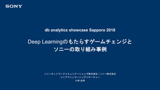 db analytics showcase Sapporo 2018
ソニーネットワークコミュニケーションズ株式会社 / ソニー株式会社
シニアマシンラーニングリサーチャー
小林 由幸
Deep Learningのもたらすゲームチェンジと
ソニーの取り組み事例
 