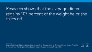 Research shows that the average dieter
regains 107 percent of the weight he or she
takes off.
_______
Kegan, Robert., and Lahey, Lisa Laskow. Immunity to Change : How to Overcome It and Unlock Potential
in Yourself and Your Organization. Boston, Mass., Harvard Business Press, 2009.
 