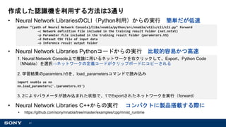 41
作成した認識機を利用する方法は3通り
• Neural Network LibrariesのCLI（Python利用）からの実行 簡単だが低速
• Neural Network Libraries Pythonコードからの実行 比較的容易かつ高速
• Neural Network Libraries C++からの実行 コンパクトに製品搭載する際に
• https://github.com/sony/nnabla/tree/master/examples/cpp/mnist_runtime
python "(path of Neural Network Console)/libs/nnabla/python/src/nnabla/utils/cli/cli.py" forward
-c Network definition file included in the training result folder (net.nntxt)
-p Parameter file included in the training result folder (parameters.h5)
-d Dataset CSV file of input data
-o Inference result output folder
1. Neural Network Console上で推論に用いるネットワークを右クリックして、Export、Python Code
（NNabla）を選択→ネットワークの定義コードがクリップボードにコピーされる
2. 学習結果のparamters.h5を、load_parametersコマンドで読み込み
import nnabla as nn
nn.load_parameters('./parameters.h5')
3. 2によりパラメータが読み込まれた状態で、1でExportされたネットワークを実行（forward）
 