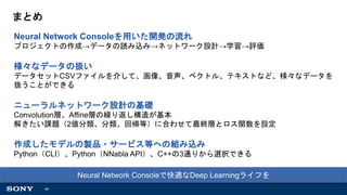 44
まとめ
Neural Network Consoleを用いた開発の流れ
プロジェクトの作成→データの読み込み→ネットワーク設計→学習→評価
様々なデータの扱い
データセットCSVファイルを介して、画像、音声、ベクトル、テキストなど、様々なデータを
扱うことができる
ニューラルネットワーク設計の基礎
Convolution層、Affine層の繰り返し構造が基本
解きたい課題（2値分類、分類、回帰等）に合わせて最終層とロス関数を設定
作成したモデルの製品・サービス等への組み込み
Python（CLI）、Python（NNabla API）、C++の3通りから選択できる
Neural Network Consoleで快適なDeep Learningライフを
 