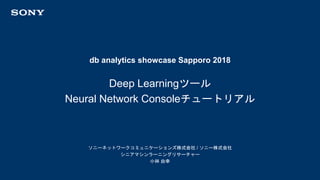 db analytics showcase Sapporo 2018
ソニーネットワークコミュニケーションズ株式会社 / ソニー株式会社
シニアマシンラーニングリサーチャー
小林 由幸
Deep Learningツール
Neural Network Consoleチュートリアル
 