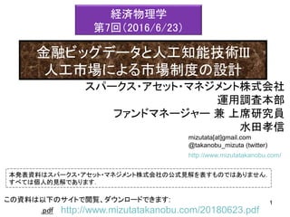 mizutata[at]gmail.com
@takanobu_mizuta (twitter)
本発表資料はスパークス・アセット・マネジメント株式会社の公式見解を表すものではありません．
すべては個人的見解であります．
1この資料は以下のサイトで閲覧、ダウンロードできます: 1
.pdf http://www.mizutatakanobu.com/20180623.pdf
http://www.mizutatakanobu.com/
スパークス・アセット・マネジメント株式会社
運用調査本部
ファンドマネージャー 兼 上席研究員
水田孝信
経済物理学
第7回（2016/6/23）
金融ビッグデータと人工知能技術III
人工市場による市場制度の設計
 