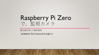 Raspberry Pi Zero
で、監視カメラ
静止画を用いた動体検知
2018/06/23 第5回 Python勉強会@仙台
 
