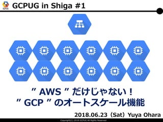 Copyright(C) 2018 GCPUG All Rights Reserved
GCPUG in Shiga #1
2018.06.23（Sat）Yuya Ohara
” AWS ” だけじゃない！
” GCP ” のオートスケール機能
 