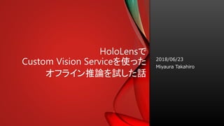 HoloLensで
Custom Vision Serviceを使った
オフライン推論を試した話
2018/06/23
Miyaura Takahiro
 