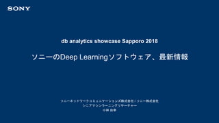 db analytics showcase Sapporo 2018
ソニーネットワークコミュニケーションズ株式会社 / ソニー株式会社
シニアマシンラーニングリサーチャー
小林 由幸
ソニーのDeep Learningソフトウェア、最新情報
 