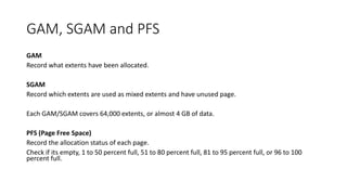 GAM, SGAM and PFS
GAM
Record what extents have been allocated.
SGAM
Record which extents are used as mixed extents and have unused page.
Each GAM/SGAM covers 64,000 extents, or almost 4 GB of data.
PFS (Page Free Space)
Record the allocation status of each page.
Check if its empty, 1 to 50 percent full, 51 to 80 percent full, 81 to 95 percent full, or 96 to 100
percent full.
 