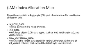 (IAM) Index Allocation Map
Maps the extents in a 4-gigabyte (GB) part of a database file used by an
allocation unit.
• IN_ROW_DATA
Holds a partition of a heap or index.
• LOB_DATA
Holds large object (LOB) data types, such as xml, varbinary(max), and
varchar(max).
• ROW_OVERFLOW_DATA
Holds variable length data stored in varchar, nvarchar, varbinary, or
sql_variant columns that exceed the 8,060 byte row size limit.
 