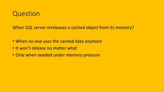 Question
When SQL server rereleases a cached object from its memory?
• When no one uses the cached data anymore
• It won’t release no matter what
• Only when needed under memory pressure
 