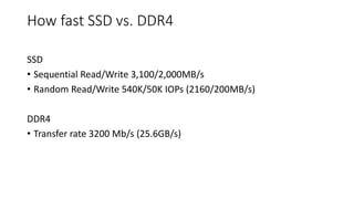How fast SSD vs. DDR4
SSD
• Sequential Read/Write 3,100/2,000MB/s
• Random Read/Write 540K/50K IOPs (2160/200MB/s)
DDR4
• Transfer rate 3200 Mb/s (25.6GB/s)
 