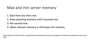 Max and min server memory
1. Start from less then min.
2. Keep acquiring memory until it exceeds min.
3. Not exceed max.
4. When releases memory, it still keeps min memory.
https://docs.microsoft.com/en-us/sql/relational-databases/memory-management-architecture-guide?view=sql-server-
2017
 