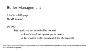 Buffer Management
1 buffer = 8KB page.
NUMA support
DISK/IO
SQL reads and writes to buffer, not disk.
=> Read ahead to improve performance
=> Lazy writer writes data to disk (or checkpoint)
https://docs.microsoft.com/en-us/sql/relational-databases/memory-management-architecture-guide?view=sql-server-
2017#buffer-management
 