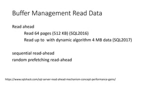 Buffer Management Read Data
Read ahead
Read 64 pages (512 KB) (SQL2016)
Read up to with dynamic algorithm 4 MB data (SQL2017)
sequential read-ahead
random prefetching read-ahead
https://www.sqlshack.com/sql-server-read-ahead-mechanism-concept-performance-gains/
 