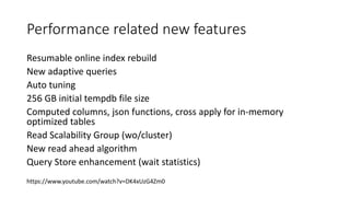 Performance related new features
Resumable online index rebuild
New adaptive queries
Auto tuning
256 GB initial tempdb file size
Computed columns, json functions, cross apply for in-memory
optimized tables
Read Scalability Group (wo/cluster)
New read ahead algorithm
Query Store enhancement (wait statistics)
https://www.youtube.com/watch?v=DK4xUzG4Zm0
 