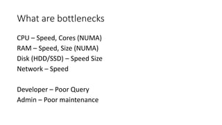 What are bottlenecks
CPU – Speed, Cores (NUMA)
RAM – Speed, Size (NUMA)
Disk (HDD/SSD) – Speed Size
Network – Speed
Developer – Poor Query
Admin – Poor maintenance
 
