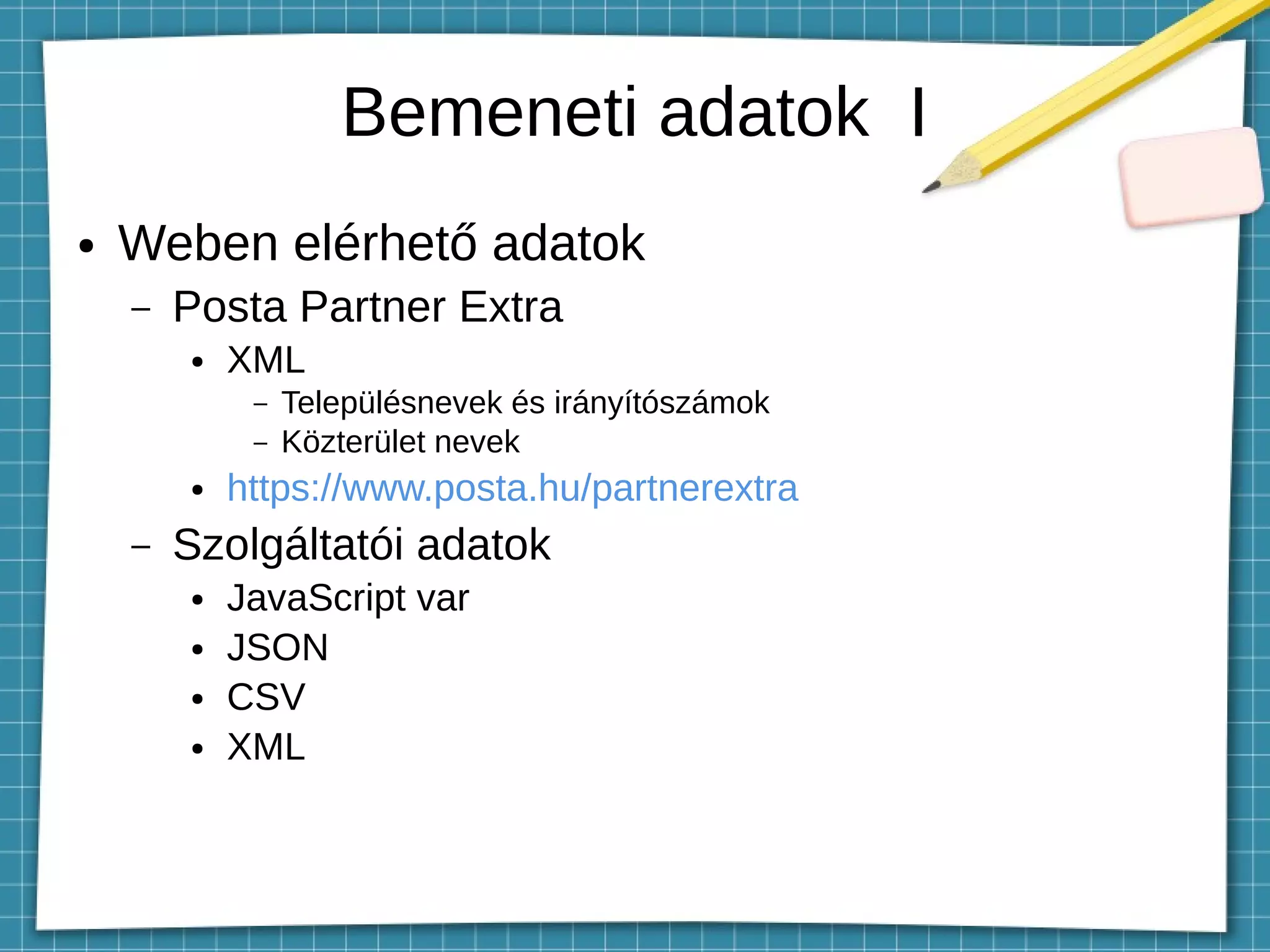 Bemeneti adatok I
● Weben elérhető adatok
– Posta Partner Extra
● XML
– Településnevek és irányítószámok
– Közterület nevek
● https://www.posta.hu/partnerextra
– Szolgáltatói adatok
● JavaScript var
● JSON
● CSV
● XML
 