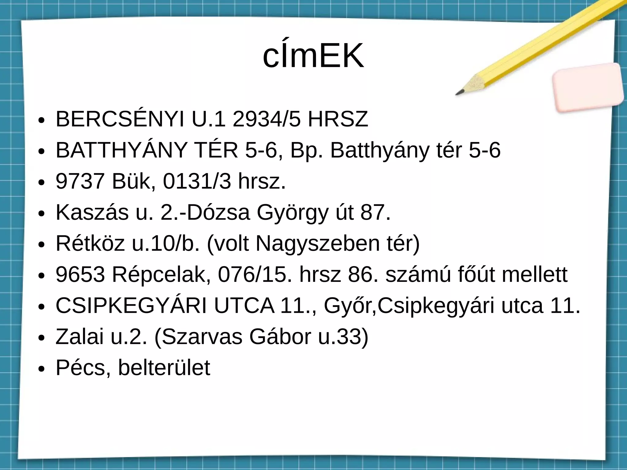 cÍmEK
● BERCSÉNYI U.1 2934/5 HRSZ
● BATTHYÁNY TÉR 5-6, Bp. Batthyány tér 5-6
● 9737 Bük, 0131/3 hrsz.
● Kaszás u. 2.-Dózsa György út 87.
● Rétköz u.10/b. (volt Nagyszeben tér)
● 9653 Répcelak, 076/15. hrsz 86. számú főút mellett
● CSIPKEGYÁRI UTCA 11., Győr,Csipkegyári utca 11.
● Zalai u.2. (Szarvas Gábor u.33)
● Pécs, belterület
 