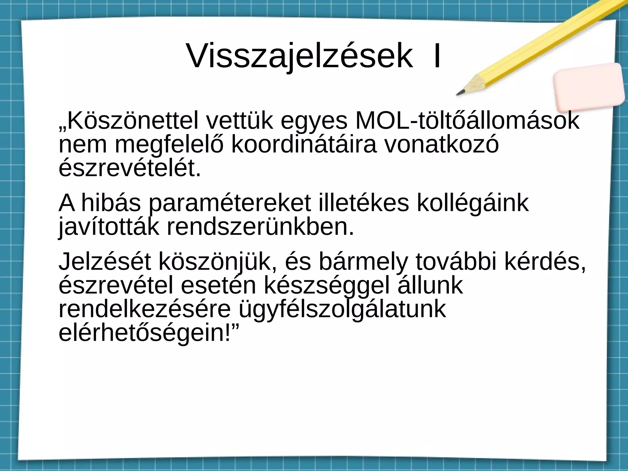 Visszajelzések I
„Köszönettel vettük egyes MOL-töltőállomások
nem megfelelő koordinátáira vonatkozó
észrevételét.
A hibás paramétereket illetékes kollégáink
javították rendszerünkben.
Jelzését köszönjük, és bármely további kérdés,
észrevétel esetén készséggel állunk
rendelkezésére ügyfélszolgálatunk
elérhetőségein!”
 